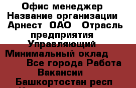 Офис-менеджер › Название организации ­ Арнест, ОАО › Отрасль предприятия ­ Управляющий › Минимальный оклад ­ 23 000 - Все города Работа » Вакансии   . Башкортостан респ.,Караидельский р-н